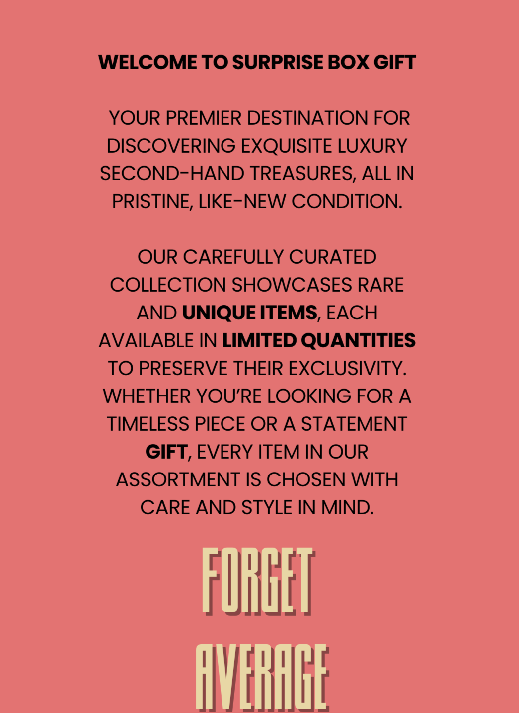 Promotional image with coral pink background and bold black text describing Surprise Box Gift as a luxury curated collection, ending with the phrase “Forget Average.”
#SurpriseBoxGift #LuxurySecondHand #CuratedStyle #ForgetAverage #PremiumGifting #DesignerTreasure #LimitedEdition #LuxuryLifestyle #GiftWithStyle #ExclusiveFinds